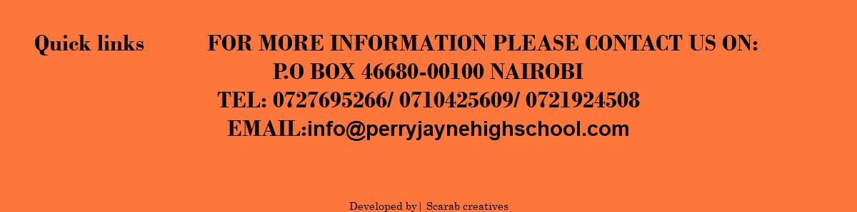  Quick links FOR MORE INFORMATION PLEASE CONTACT US ON: P.O BOX 46680-00100 NAIROBI TEL: 0727695266/ 0710425609/ 0721924508 EMAIL:info@perryjaynehighschool.COM DEVELOPED BY| SCARAB CREATIVES