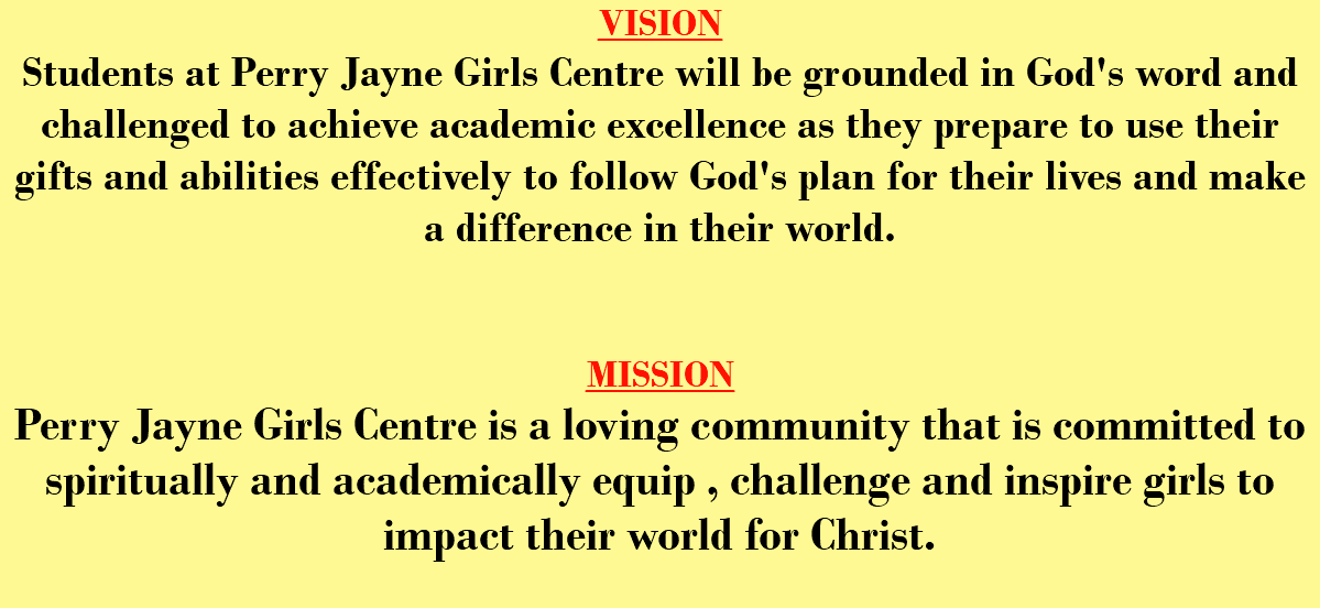 VISION Students at Perry Jayne Girls Centre will be grounded in God's word and challenged to achieve academic excellence as they prepare to use their gifts and abilities effectively to follow God's plan for their lives and make a difference in their world. MISSION Perry Jayne Girls Centre is a loving community that is committed to spiritually and academically equip , challenge and inspire girls to impact their world for Christ.