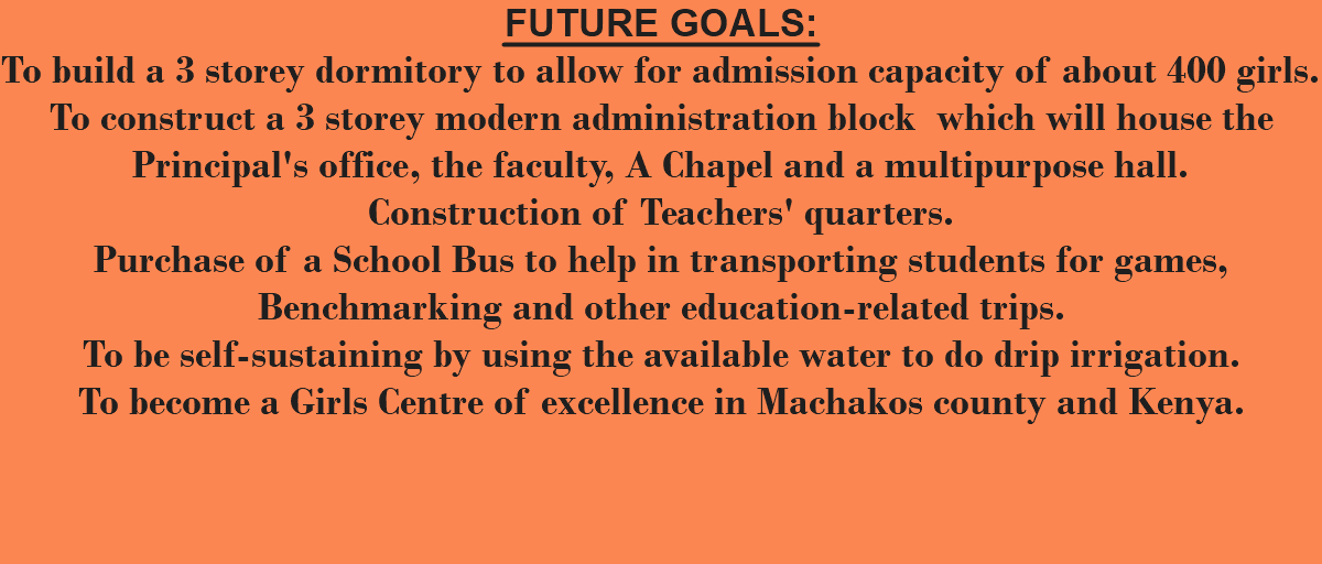 FUTURE GOALS: To build a 3 storey dormitory to allow for admission capacity of about 400 girls. To construct a 3 storey modern administration block which will house the Principal's office, the faculty, A Chapel and a multipurpose hall. Construction of Teachers' quarters. Purchase of a School Bus to help in transporting students for games, Benchmarking and other education-related trips. To be self-sustaining by using the available water to do drip irrigation. To become a Girls Centre of excellence in Machakos county and Kenya. 