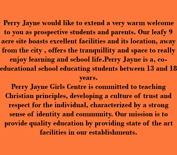  Perry Jayne would like to extend a very warm welcome to you as prospective students and parents. Our leafy 9 acre site boasts excellent facilities and its location, away from the city , offers the tranquillity and space to really enjoy learning and school life.Perry Jayne is a, co-educational school educating students between 13 and 18 years. Perry Jayne Girls Centre is committed to teaching Christian principles, developing a culture of trust and respect for the individual, characterized by a strong sense of identity and community. Our mission is to provide quality education by providing state of the art facilities in our establishments. 