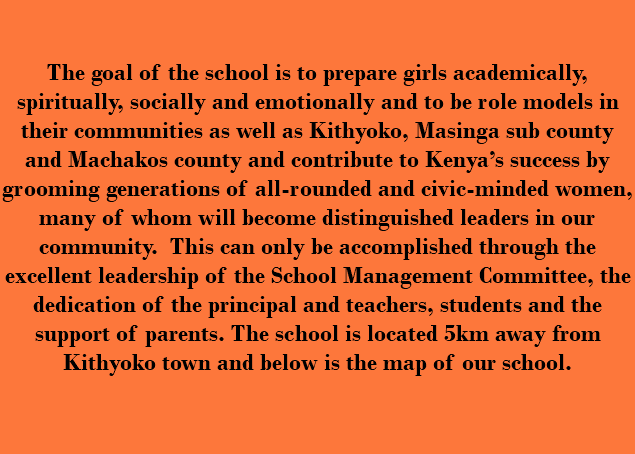  The goal of the school is to prepare girls academically, spiritually, socially and emotionally and to be role models in their communities as well as Kithyoko, Masinga sub county and Machakos county and contribute to Kenya’s success by grooming generations of all-rounded and civic-minded women, many of whom will become distinguished leaders in our community. This can only be accomplished through the excellent leadership of the School Management Committee, the dedication of the principal and teachers, students and the support of parents. The school is located 5km away from Kithyoko town and below is the map of our school.