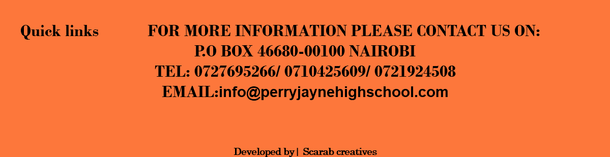  QUICK LINKS FOR MORE INFORMATION PLEASE CONTACT US ON: P.O BOX 46680-00100 NAIROBI TEL: 0727695266/ 0710425609/ 0721924508 EMAIL:info@perryjaynehighschool.COM DEVELOPED BY| SCARAB CREATIVES